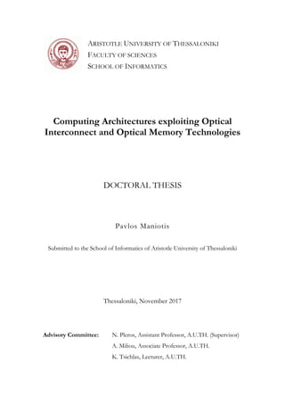 Pavlos Maniotis
Submitted to the School of Informatics of Aristotle University of Thessaloniki
Computing Architectures exploiting Optical
Interconnect and Optical Memory Technologies
ARISTOTLE UNIVERSITY OF THESSALONIKI
FACULTY OF SCIENCES
SCHOOL OF INFORMATICS
DOCTORAL THESIS
Thessaloniki, November 2017
Advisory Committee: N. Pleros, Assistant Professor, A.U.TH. (Supervisor)
A. Miliou, Associate Professor, A.U.TH.
K. Tsichlas, Lecturer, A.U.TH.
 