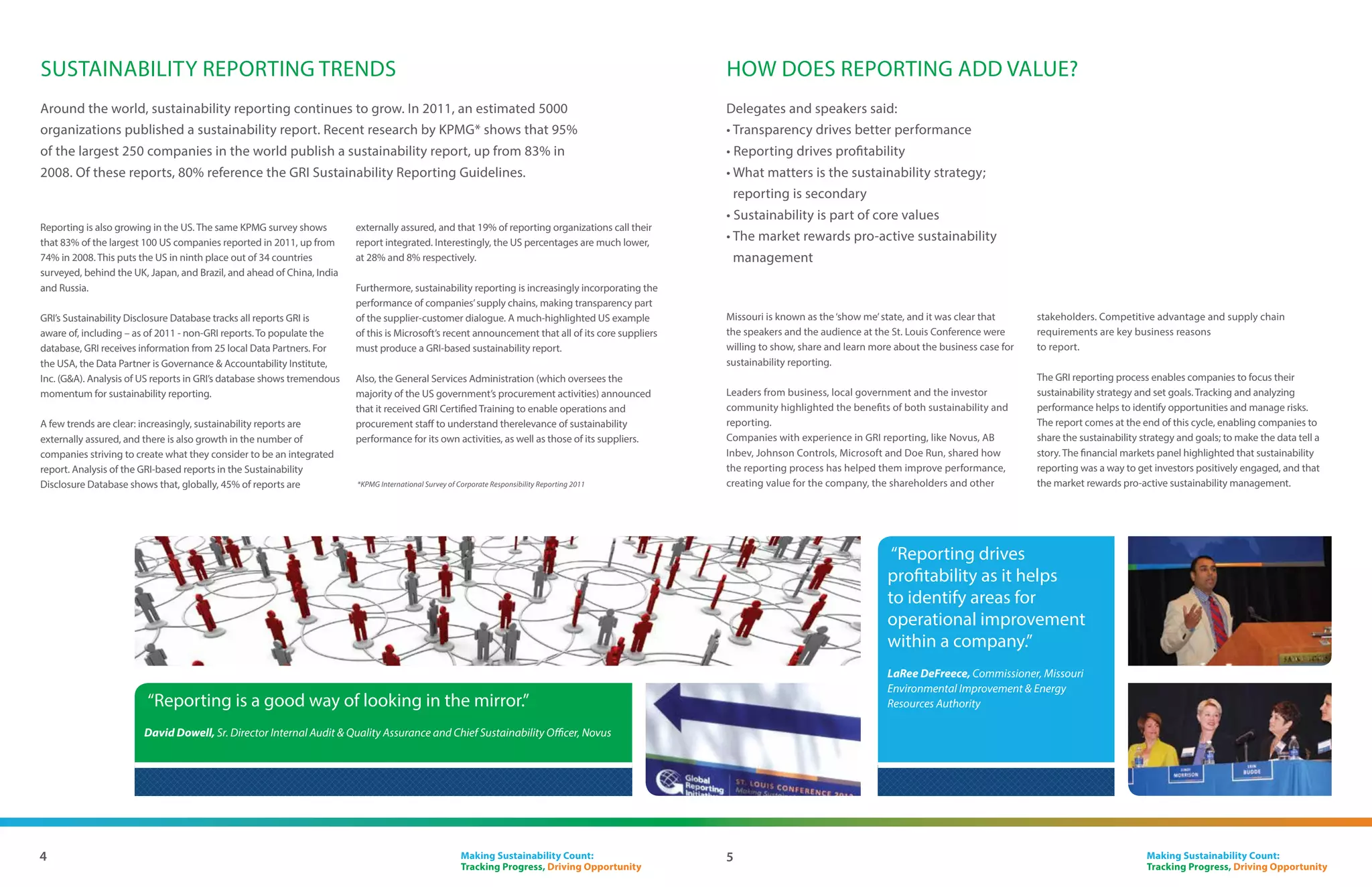 About the Conference
The St. Louis GRI Conference – Making Sustainability Count: Tracking
Progress, Driving Opportunity – was held by GRI’s Focal Point USA on
May 22-23, 2012. More than 200 participants – including delegates from
North America and international guests – represented business, financial
markets, legislative bodies, professional service firms, academia and the
non-profit sector.

Increasingly complex and pressing sustainability issues mean there         manage their performance and impacts responsibly, and report
is a greater need than ever for effective reporting to play its part in    transparently.
the transition towards a sustainable global economy. Corporations,         The Conference was the largest multi-stakeholder conference in
stock exchanges, governments and other organizations are                   the region to date focusing on sustainability and reporting, lending
recognizing the value of integrating sustainability into core strategy     broad support for the adoption by business of transparency and
and business practice, and are adjusting their reporting accordingly.      accountability for sustainability issues.


The St. Louis Conference aimed to progress North America’s                 This document provides an account of the Conference drawn from
contribution to a sustainable global economy, where organizations          the views of speakers, and discussions with participants.




    IN A NUTSHELL

                                                  6 panels

                           High level breakfast for 20 local business leaders at the RCGA, with GRI’s Chairman


1 CONFERENCE > 200+ delegates > 4 COUNTRIES: Canada, US, Mexico, The Netherlands

                                                                                            over 30 expert speakers

                      2 Master Classes – over 90 attendees at each

                                      Growth of USA reporting – Estimated over 45% growth and still counting


                                                               The financial markets panel discussion was distributed by 3BL Media through
                                                               Reuters on. Further video materials and interviews conducted at this event are
                                                               available at: http://3blmedia.com/CSR-Profiles/Global-Reporting-Initiative




3                                                                                                     Making Sustainability Count:
                                                                                                      Tracking Progress, Driving Opportunity
 