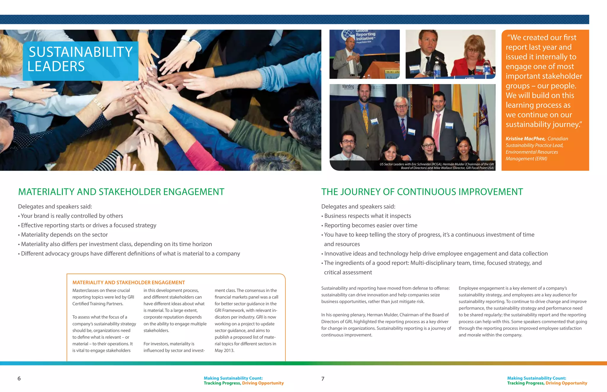 Sustainability reporting trends
Around the world, sustainability reporting continues to grow. In 2011, an estimated 5000
organizations published a sustainability report. Recent research by KPMG* shows that 95%
of the largest 250 companies in the world publish a sustainability report, up from 83% in
2008. Of these reports, 80% reference the GRI Sustainability Reporting Guidelines.

Reporting is also growing in the US. The same KPMG survey shows         externally assured, and that 19% of reporting organizations call their
that 83% of the largest 100 US companies reported in 2011, up from      report integrated. Interestingly, the US percentages are much lower,
74% in 2008. This puts the US in ninth place out of 34 countries        at 28% and 8% respectively.
surveyed, behind the UK, Japan, and Brazil, and ahead of China, India
and Russia.                                                             Furthermore, sustainability reporting is increasingly incorporating the
                                                                        performance of companies’ supply chains, making transparency part
GRI’s Sustainability Disclosure Database tracks all reports GRI is      of the supplier-customer dialogue. A much-highlighted US example
aware of, including – as of 2011 - non-GRI reports. To populate the     of this is Microsoft’s recent announcement that all of its core suppliers
database, GRI receives information from 25 local Data Partners. For     must produce a GRI-based sustainability report.
the USA, the Data Partner is Governance & Accountability Institute,
Inc. (G&A). Analysis of US reports in GRI’s database shows tremendous   Also, the General Services Administration (which oversees the
momentum for sustainability reporting.                                  majority of the US government’s procurement activities) announced
                                                                        that it received GRI Certified Training to enable operations and
A few trends are clear: increasingly, sustainability reports are        procurement staff to understand therelevance of sustainability
externally assured, and there is also growth in the number of           performance for its own activities, as well as those of its suppliers.
companies striving to create what they consider to be an integrated
report. Analysis of the GRI-based reports in the Sustainability
Disclosure Database shows that, globally, 45% of reports are            *KPMG International Survey of Corporate Responsibility Reporting 2011




                     “I believe that sustainability reporting can indicate thought
                    leadership and facilitate trust between companies and stakeholders.
                    Market developed frameworks such as GRI are helpful to investors
                    because they provide for comparability and standardization, which
                    are critical components to meaningful analysis.”
                    Chad Spitler, Global Chief Operating Officer – Corporate Governance and Responsible Investment, BlackRock



                    “Reporting is a good way of looking in the mirror.”
                    David Dowell, Sr. Director Internal Audit & Quality Assurance and Chief Sustainability Officer, Novus (GRI
                    Organizational Stakeholder)




4                                                                                                      Making Sustainability Count:
                                                                                                       Tracking Progress, Driving Opportunity
 
