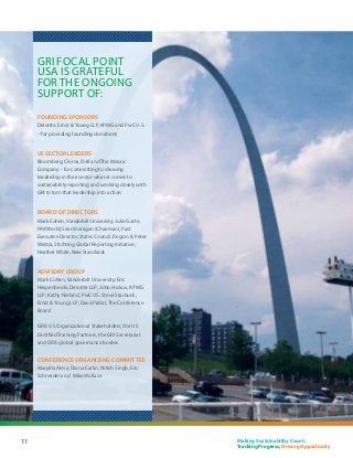 GRI Focal Point
     USA is grateful
     for the ongoing
     support of:
     FOUNDING SPONSORS
     Deloitte, Ernst  Young LLP, KPMG and PwC U.S.
     – for providing founding donations


     US SECTOR LEADERS
     Bloomberg, Clorox, Dell and The Mosaic
     Company – for committing to showing
     leadership in their sector when it comes to
     sustainability reporting and working closely with
     GRI to turn that leadership into action


     BOARD OF DIRECTORS
     Mark Cohen, Vanderbilt University; Julie Gorte,
     PAX World; Sean Harrigan (Chairman), Past
     Executive Director, States Council, Region 8; Peter
     Westra, Stichting Global Reporting Initiative;
     Heather White, New Standards


     ADVISORY GROUP
     Mark Cohen, Vanderbilt University; Eric
     Hespenheide, Deloitte LLP; John Hickox, KPMG
     LLP; Kathy Nieland, PwC US; Steve Starbuck,
     Ernst  Young LLP; David Vidal, The Conference
     Board

     GRI’s US Organizational Stakeholders, the US
     Certified Training Partners, the GRI Secretariat
     and GRI’s global governance bodies.


     Conference organizing committee
     Marjella Alma, Diana Carlin, Nitish Singh, Eric
     Schneider and Mike Wallace.




11                                                         Making Sustainability Count:
                                                           Tracking Progress, Driving Opportunity
 