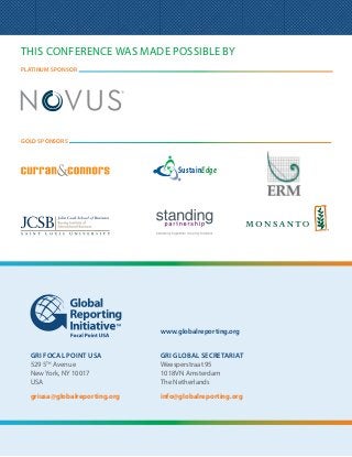 This conference was made possible by
platinum sponsor




gold sponsors



                                       SustainEdge




                                  www.globalreporting.org


     GRI Focal Point USA          GRI Global Secretariat
     529 5th Avenue               Weesperstraat 95
     New York, NY 10017           1018VN Amsterdam
     USA                          The Netherlands

     griusa@globalreporting.org   info@globalreporting.org




12                                                      Making Sustainability Count:
                                                        Tracking Progress, Driving Opportunity
 