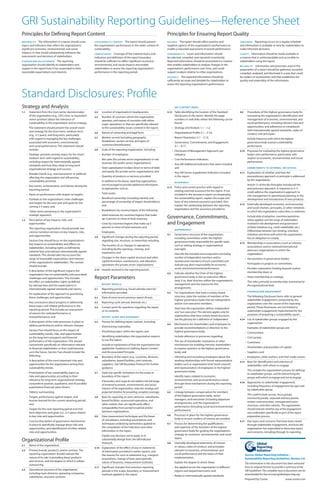 GRI Sustainability Reporting Guidelines—Reference Sheet
Principles for Defining Report Content                                                                                         Principles for Ensuring Report Quality
MATERIAL IT Y  The information in a report should cover        SUSTAINABILIT Y CONTEX T  The report should present             BAL ANCE   The report should reflect positive and                TIMELINESS  Reporting occurs on a regular schedule
topics and Indicators that reflect the organization’s          the organization’s performance in the wider context of          negative aspects of the organization’s performance to            and information is available in time for stakeholders to
significant economic, environmental, and social                sustainability.                                                 enable a reasoned assessment of overall performance.             make informed decisions.
impacts, or that would substantively influence the             COM PLE TENESS   Coverage of the material topics and            COMPAR ABILIT Y  Issues and information should                   CL ARIT YInformation should be made available in
assessments and decisions of stakeholders.                     Indicators and definition of the report boundary                be selected, compiled, and reported consistently.                a manner that is understandable and accessible to
STAKEHOLDER INCLUSIVENESS      The reporting                   should be sufficient to reflect significant economic,           Reported information should be presented in a manner             stakeholders using the report.
organization should identify its stakeholders and              environmental, and social impacts and enable                    that enables stakeholders to analyze changes in the              RELIABILIT Y Information and processes used in the
explain in the report how it has responded to their            stakeholders to assess the reporting organization’s             organization’s performance over time, and could                  preparation of a report should be gathered, recorded,
reasonable expectations and interests.                         performance in the reporting period.                            support analysis relative to other organizations.                compiled, analyzed, and disclosed in a way that could
                                                                                                                               ACCUR AC Y   The reported information should be                  be subject to examination and that establishes the
                                                                                                                               sufficiently accurate and detailed for stakeholders to           quality and materiality of the information.
                                                                                                                               assess the reporting organization’s performance.



Standard Disclosures: Profile
Strategy and Analysis                                                                                                                   G R I CO N T E N T I N D E X

1.1     Statement from the most senior decisionmaker           2.4      Location of organization’s headquarters.               3.12     Table identifying the location of the Standard          4.9      Procedures of the highest governance body for
        of the organization (e.g., CEO, chair, or equivalent   2.5      Number of countries where the organization                      Disclosures in the report. Identify the page                     overseeing the organization’s identification and
        senior position) about the relevance of                         operates, and names of countries with either                    numbers or web links where the following can be                  management of economic, environmental, and
        sustainability to the organization and its strategy.            major operations or that are specifically relevant              found:                                                           social performance, including relevant risks and
        The statement should present the overall vision                 to the sustainability issues covered in the report.           • Strategy and Analysis 1.1 – 1.2;                                 opportunities, and adherence or compliance
        and strategy for the short-term, medium-term                                                                                                                                                     with internationally agreed standards, codes of
                                                               2.6      Nature of ownership and legal form.                           • Organizational Profile 2.1 – 2.10;                               conduct, and principles.
        (e.g., 3-5 years), and long-term, particularly
        with regard to managing the key challenges             2.7      Markets served (including geographic                          • Report Parameters 3.1 – 3.13;                                    Include frequency with which the highest
        associated with economic, environmental,                        breakdown, sectors served, and types of                       • Governance, Commitments, and Engagement                          governance body assesses sustainability
        and social performance. The statement should                    customers/beneficiaries).                                       4.1 – 4.17;                                                      performance.
        include:                                               2.8      Scale of the reporting organization, including:               • Disclosure of Management Approach, per                  4.10     Processes for evaluating the highest governance
      • Strategic priorities and key topics for the short/            • Number of employees;                                            category;                                                        body’s own performance, particularly with
        medium-term with regard to sustainability,                    • Net sales (for private sector organizations) or net           • Core Performance Indicators;                                     respect to economic, environmental, and social
        including respect for internationally agreed                    revenues (for public sector organizations);                                                                                      performance.
        standards and how they relate to long-term                                                                                    • Any GRI Additional Indicators that were included;
        organizational strategy and success;                          • Total capitalization broken down in terms of debt               and                                                              COMMITMENTS TO EX TER N A L IN ITIATIVES
                                                                        and equity (for private sector organizations); and            • Any GRI Sector Supplement Indicators included           4.11     Explanation of whether and how the
      • Broader trends (e.g., macroeconomic or political)
        affecting the organization and influencing                    • Quantity of products or services provided.                      in the report.                                                   precautionary approach or principle is addressed
        sustainability priorities;                                      In addition to the above, reporting organizations                                                                                by the organization.
                                                                                                                                        A SSU R A N C E
      • Key events, achievements, and failures during the               are encouraged to provide additional information,                                                                                Article 15 of the Rio Principles introduced the
                                                                        as appropriate, such as:                               3.13     Policy and current practice with regard to                       precautionary approach. A response to 4.11
        reporting period;                                                                                                               seeking external assurance for the report. If not
                                                                      • Total assets;                                                                                                                    could address the organization’s approach to
      • Views on performance with respect to targets;                                                                                   included in the assurance report accompanying                    risk management in operational planning or the
      • Outlook on the organization’s main challenges                 • Beneficial ownership (including identity and                    the sustainability report, explain the scope and                 development and introduction of new products.
        and targets for the next year and goals for the                 percentage of ownership of largest shareholders);               basis of any external assurance provided. Also
                                                                        and                                                             explain the relationship between the reporting          4.12     Externally developed economic, environmental,
        coming 3-5 years; and                                                                                                                                                                            and social charters, principles, or other initiatives
                                                                      • Breakdowns by country/region of the following:                  organization and the assurance provider(s).
      • Other items pertaining to the organization’s                                                                                                                                                     to which the organization subscribes or endorses.
        strategic approach.                                           – Sales/revenues by countries/regions that make
1.2     Description of key impacts, risks, and                          up 5 percent or more of total revenues;                Governance, Commitments,                                                  Include date of adoption, countries/operations
                                                                                                                                                                                                         where applied, and the range of stakeholders
        opportunities.                                                – Costs by countries/regions that make up 5              and Engagement                                                            involved in the development and governance
        The reporting organization should provide two                   percent or more of total revenues; and                                                                                           of these initiatives (e.g., multi-stakeholder, etc.).
                                                                                                                                        G OV E R N A N C E
        concise narrative sections on key impacts, risks,             – Employees.                                                                                                                       Differentiate between non-binding, voluntary
        and opportunities.                                                                                                     4.1      Governance structure of the organization,                        initiatives and those with which the organization
                                                               2.9      Significant changes during the reporting period                 including committees under the highest                           has an obligation to comply.
        Section One should focus on the organization’s                  regarding size, structure, or ownership including:              governance body responsible for specific tasks,
        key impacts on sustainability and effects on                                                                                                                                            4.13     Memberships in associations (such as industry
                                                                      • The location of, or changes in operations,                      such as setting strategy or organizational                       associations) and/or national/international
        stakeholders, including rights as defined by                    including facility openings, closings, and                      oversight.
        national laws and relevant internationally agreed                                                                                                                                                advocacy organizations in which the
                                                                        expansions; and                                                 Describe the mandate and composition (including                  organization:
        standards. This should take into account the
        range of reasonable expectations and interests                • Changes in the share capital structure and other                number of independent members and/or                           • Has positions in governance bodies;
        of the organization’s stakeholders. This section                capital formation, maintenance, and alteration                  nonexecutive members) of such committees and
                                                                        operations (for private sector organizations).                  indicate any direct responsibility for economic,               • Participates in projects or committees;
        should include:
                                                               2.10     Awards received in the reporting period.                        social, and environmental performance.                         • Provides substantive funding beyond routine
      • A description of the significant impacts the                                                                                                                                                     membership dues; or
        organization has on sustainability and associated                                                                      4.2      Indicate whether the Chair of the highest
        challenges and opportunities. This includes            Report Parameters                                                        governance body is also an executive officer
                                                                                                                                        (and, if so, their function within the organization’s
                                                                                                                                                                                                       • Views membership as strategic.
        the effect on stakeholders’ rights as defined                                                                                                                                                    This refers primarily to memberships maintained at
        by national laws and the expectations in                        RE P O R T P RO F I L E                                         management and the reasons for this                              the organizational level.
        internationally-agreed standards and norms;            3.1      Reporting period (e.g., fiscal/calendar year) for               arrangement).
                                                                                                                                                                                                         STA K EH O LD ER EN G AG EMEN T
      • An explanation of the approach to prioritizing                  information provided.                                  4.3      For organizations that have a unitary board
        these challenges and opportunities;                    3.2      Date of most recent previous report (if any).                   structure, state the number of members of the                    The following Disclosure Items refer to general
                                                                                                                                        highest governance body that are independent                     stakeholder engagement conducted by the
      • Key conclusions about progress in addressing           3.3      Reporting cycle (annual, biennial, etc.)                        and/or non-executive members.                                    organization over the course of the reporting
        these topics and related performance in the            3.4      Contact point for questions regarding the report                                                                                 period. These Disclosures are not limited to
        reporting period. This includes an assessment                                                                                   State how the organization defines ‘independent’
                                                                        or its contents.                                                and ‘non-executive’. This element applies only for               stakeholder engagement implemented for the
        of reasons for underperformance or                                                                                                                                                               purposes of preparing a sustainability report.
        overperformance; and                                            RE P O R T SCO P E A N D B O U N DA RY
                                                                                                                                        organizations that have unitary board structures.
                                                                                                                                        See the glossary for a definition of ‘independent’.     4.14     List of stakeholder groups engaged by the
      • A description of the main processes in place to        3.5      Process for defining report content, including:                                                                                  organization.
        address performance and/or relevant changes.                                                                           4.4      Mechanisms for shareholders and employees to
                                                                      • Determining materiality;                                        provide recommendations or direction to the                      Examples of stakeholder groups are:
        Section Two should focus on the impact of                     • Prioritizing topics within the report; and                      highest governance body.
        sustainability trends, risks, and opportunities                                                                                                                                                • Communities;
        on the long-term prospects and financial                      • Identifying stakeholders the organization expects               Include reference to processes regarding:                      • Civil society;
        performance of the organization. This should                    to use the report.                                            • The use of shareholder resolutions or other                    • Customers;
        concentrate specifically on information relevant                Include an explanation of how the organization has              mechanisms for enabling minority shareholders
        to financial stakeholders or that could become                  applied the ‘Guidance on Defining Report Content’               to express opinions to the highest governance                  • Shareholders and providers of capital;
        so in the future. Section Two should include the                and the associated Principles.                                  body; and                                                      • Suppliers; and
        following:                                             3.6      Boundary of the report (e.g., countries, divisions,           • Informing and consulting employees about the                   • Employees, other workers, and their trade unions.
      • A description of the most important risks and                   subsidiaries, leased facilities, joint ventures,                working relationships with formal representation        4.15     Basis for identification and selection of
        opportunities for the organization arising from                 suppliers). See GRI Boundary Protocol for further               bodies such as organization level ‘work councils’,               stakeholders with whom to engage.
        sustainability trends;                                          guidance.                                                       and representation of employees in the highest
                                                                                                                                        governance body.                                                 This includes the organization’s process for defining
      • Prioritization of key sustainability topics as         3.7      State any specific limitations on the scope or                                                                                   its stakeholder groups, and for determining the
        risks and opportunities according to their                      boundary of the report.                                         Identify topics related to economic,                             groups with which to engage and not to engage.
        relevance for long-term organizational strategy,                If boundary and scope do not address the full range             environmental, and social performance raised
        competitive position, qualitative, and (if possible)                                                                            through these mechanisms during the reporting           4.16     Approaches to stakeholder engagement,
                                                                        of material economic, environmental, and social                                                                                  including frequency of engagement by type and
        quantitative financial value drivers;                           impacts of the organization, state the strategy and             period.
                                                                                                                                                                                                         by stakeholder group.
      • Table(s) summarizing:                                           projected timeline for providing complete coverage.    4.5      Linkage between compensation for members
                                                                                                                                        of the highest governance body, senior                           This could include surveys, focus groups,
      – Targets, performance against targets, and              3.8      Basis for reporting on joint ventures, subsidiaries,                                                                             community panels, corporate advisory panels,
        lessons-learned for the current reporting period;               leased facilities, outsourced operations, and                   managers, and executives (including departure
                                                                                                                                        arrangements), and the organization’s                            written communication, management/union
        and                                                             other entities that can significantly affect                                                                                     structures, and other vehicles. The organization
                                                                        comparability from period to period and/or                      performance (including social and environmental
      – Targets for the next reporting period and mid-                                                                                  performance).                                                    should indicate whether any of the engagement
        term objectives and goals (i.e., 3-5 years) related             between organizations.                                                                                                           was undertaken specifically as part of the report
        to key risks and opportunities.                        3.9      Data measurement techniques and the bases              4.6      Processes in place for the highest governance                    preparation process.
                                                                        of calculations, including assumptions and                      body to ensure conflicts of interest are avoided.
      • Concise description of governance mechanisms                                                                                                                                            4.17     Key topics and concerns that have been raised
        in place to specifically manage these risks and                 techniques underlying estimations applied to           4.7      Process for determining the qualifications                       through stakeholder engagement, and how the
        opportunities, and identification of other related              the compilation of the Indicators and other                     and expertise of the members of the highest                      organization has responded to those key topics
        risks and opportunities.                                        information in the report.                                      governance body for guiding the organization’s                   and concerns, including through its reporting.
                                                                        Explain any decisions not to apply, or to                       strategy on economic, environmental, and social
                                                                                                                                        topics.
Organizational Profile                                                  substantially diverge from, the GRI Indicator
                                                                        Protocols.                                             4.8      Internally developed statements of mission
2.1     Name of the organization.                                                                                                       or values, codes of conduct, and principles
                                                               3.10     Explanation of the effect of any re-statements
2.2     Primary brands, products, and/or services. The                  of information provided in earlier reports, and                 relevant to economic, environmental, and
        reporting organization should indicate the                      the reasons for such re-statement (e.g., mergers/               social performance and the status of their                     Source: Global Reporting Initiative—
        nature of its role in providing these products                  acquisitions, change of base years/periods,                     implementation.                                                Sustainability Reporting Guidelines, Version 3.0.
        and services, and the degree to which it utilizes               nature of business, measurement methods).                       Explain the degree to which these:
        outsourcing.                                                                                                                                                                                   The information in this document has been extracted
                                                               3.11     Significant changes from previous reporting                   • Are applied across the organization in different               from its original format to provide a summary of the
2.3     Operational structure of the organization,                      periods in the scope, boundary, or measurement                  regions and department/units; and                              GRI Guidelines. The complete source document can be
        including main divisions, operating companies,                  methods applied in the report.                                                                                                 downloaded for free at www.globalreporting.org.
        subsidiaries, and joint ventures.                                                                                             • Relate to internationally agreed standards.
                                                                                                                                                                                                       Prepared by Covive.                   www.covive.com
 