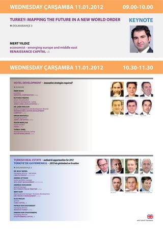 WEDNESDAY ÇARŞAMBA 11.01.2012                                                                    09.00-10.00

TURKEY: MAPPING THE FUTURE IN A NEW WORLD ORDER                                                          KEYNOTE
 DOLMABAHÇE 3




MERT YILDIZ
economist - emerging europe and middle east
RENAISSANCE CAPITAL uk



WEDNESDAY ÇARŞAMBA 11.01.2012                                                                    10.30-11.30

  HOTEL DEVELOPMENT – innovative strategies required?
    KANUNİ
  ÖMER İSVAN
  president
  SERVOTEL CORPORATION turkey
  ELİF EGELİ-NİŞANCI                                                           Ömer İsvan        Elif Egeli-Nişancı           Dr. Çağrı Erolsun
  senior vice president
  business development - turkey
  JONES LANG LASALLE HOTELS uk
  DR. ÇAĞRI EROLSUN
  project management and development director
  DEDEMAN REAL ESTATE DEVELOPMENT
  COMPANY turkey
  ORHAN MAVİOĞLU                                                               Orhan Mavioğlu    Özgür Meriçten               Tuğrul Temel
  managing partner
  ADMD LAW OFFICE turkey
  ÖZGÜR MERİÇTEN
  board member
  FERKO turkey
  TUĞRUL TEMEL
  development director, turkey
  HILTON WORLDWIDE turkey




  TURKISH REAL ESTATE – outlook & opportunities for 2012
  TÜRKİYE’DE GAYRİMENKUL – 2012’nin görünümü ve fırsatları
    DOLMABAHÇE 3
  DR. WULF MEINEL
  managing director - real estate
                                                             Dr. Wulf Meinel   Andrea Attisani   Andreas Hohlmann             Mert Kurt
  CARLYLE GROUP switzerland
  ANDREA ATTISANI
  senior portfolio manager
  APG ASSET MANAGEMENT netherlands
  ANDREAS HOHLMANN
  general manager
  ECE TÜRKİYE PROJE YÖNETİMİ turkey
  MERT KURT                                                                    Oleg Pavlov       Patrick Van Dooyeweert       Damian Von Stauffenberg
  deputy general manager / business development
  IMS PROJECT MANAGEMENT turkey
  OLEG PAVLOV
  partner
  CUBE CAPITAL uk
  PATRICK VAN DOOYEWEERT
  managing director
  REDEVCO TURKEY turkey
  DAMIAN VON STAUFFENBERG
  managing director
  STAUFFENBERG CAPITAL uk

                                                                                                                          with Turkish Translation
 