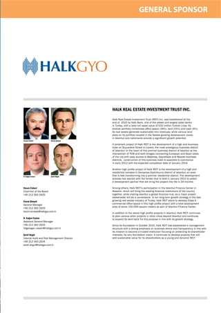 GENERAL SPONSOR




                  /(32.@6

                                              HALK REAL ESTATE INVESTMENT TRUST INC.

                                              Halk Real Estate Investment Trust (REIT) Inc. was established at the
                                              end of 2010 by Halk Bank, one of the oldest and largest state banks
                                              in Turkey, with a total net asset value of 532 million Turkish Liras. Its
                                              diverse portfolio constitutes ofﬁce space (39%), land (55%) and cash (6%).
                                              Its real assets generate sustainable rent revenues, while various land
                                              plots on its portfolio located in the fastest growing development zones
                                              in Istanbul and nationwide provide a signiﬁcant growth potential.
Hasan Cebeci            Kazım Şimşek

                                              A landmark project of Halk REIT is the development of a high end business
                                              hotel on Buyukdere Street in Levent, the most prestigious business district
                                              of Istanbul. In the heart of this premier business district of Istanbul at the
                                              intersection of TEM and both bridges connecting European and Asian sides
                                              of the city with easy access to Beşiktaş, Gayrettepe and Maslak business
                                              districts, construction of this business hotel is expected to commence
                                              in early 2012 with the expected completion date of January 2014.

                                              Another high proﬁle project of Halk REIT is the development of a high end
                                              residential complex in Osmaniye-Zeytinburnu district of Istanbul, an area
B. Kağan Ceylan         Şeref Akgül           that is fast transforming into a premier residential district. The development
                                              process has started with the tender that is held in January 2012 to select
                                              a development partner that will bring the project into life in 24 months.

Hasan Cebeci                                  Among others, Halk REIT’s participation in the Istanbul Finance Center in
Chairman of the Board                         Atasehir, which will bring the leading ﬁnancial institutions of the country
+90 212 393 2929                              together, while making Istanbul a global ﬁnancial hub, as a major project
                                              stakeholder will be a cornerstone in our long term growth strategy in the fast
Kazım Şimşek                                  growing real estate industry of Turkey. Halk REIT plans to develop Class A
General Manager                               commercial ofﬁce space in this high proﬁle project with a total development
                                              area of some 150,000 square meters as part of Istanbul Finance Center.
+90 212 393 2929
kazim.simsek@halkgyo.com.tr
                                              In addition to the above high proﬁle projects in Istanbul, Halk REIT continues
                                              to plan various other projects in other cities beyond Istanbul and continues
B. Kağan Ceylan                               to expand its land bank for this purpose in line with its growth strategy.
Assistant General Manager
+90 212 393 2929                              Since its foundation in October 2010, Halk REIT has established a management
bilgekagan.ceylan@halkgyo.com.tr              structure with a strong emphasis on business ethics and transparency in line with
                                              its mission to become a trusted institution focusing on protecting its shareholder
Şeref Akgül                                   interests, its very foundation vision. It continues to develop projects that will
Internal Audit and Risk Management Director   add sustainable value for its shareholders as a young and dynamic REIT.
+90 212 393 2929
seref.akgul@halkgyo.com.tr
 