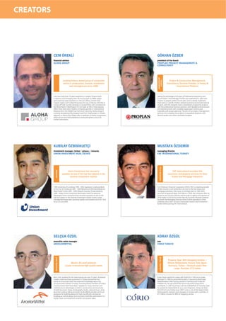 CREATORS




           CEM ÖREKLİ                                                               GÖKHAN ÖZBER
           ﬁnancial advisor                                                         president of the board
           ALOHA GROUP                                                              PROPLAN PROJECT MANAGEMENT &
                                                                                    CONSULTANCY




                                                                                    MANAGEMENT
                              Leading Ankara based group of companies                                     Project & Construction Management,




                                                                                      PROJECT
                              active in construction, tourism, investment                               Consultancy, Services Provider, In Turkey &
                                     and management since 1983                                                    International Platform



           Cem has more than 10 years experience in project finance both            Taking the advantage of 40 years of Professional experience and
           in advisory and arranging roles. He has focused on EMEA region           accumulation of knowledge, ProPlan was established in 2005 with
           with extensive deal experience in the GCC,Africa, Central Asia/          the aim to prepare perfect future plans and to ideally implement
           Caspian region and Turkey.Previously,Cem was a Director with ING in      these plans in real life. ProPlan realized several local and international
           London,VP with Societe Generale in London/Paris and Consultant for       projects with the energetic teams established uniquely for projects,
           the World Bank in Washington D.C.He holds an MA in International         with the professional business partners, with detailed work processes
           Affairs from SAIS-Johns Hopkins University and BSc in International      and reporting tools, with complete supervision systems and
           Relations from the Middle East Technical University. Aloha Group is      especially with proper planning. The aim of our project management
           currently developing Villa,Hospital and Clinic Hotel project in Ankara   services is to complete the projects in requested durations, with
           adjacent to Aloha Evleri.Please refer to websites of Aloha Group(www.    desired quality and within estimated budgets.
           aloha.com.tr) and Aloha Residence (www.alohaevleri.com.tr) for
           further information.




           KUBİLAY ÖZBİSİKLETÇİ                                                     MUSTAFA ÖZDEMİR
           investment manager, turkey / greece / romania                            managing director
           UNION INVESTMENT REAL ESTATE                                             FAF INTERNATIONAL TURKEY

                                                                                      TITLE INSURANCE
             INVESTOR




                                    Union Investment has secured a                                            FAF International provides title
                              position as one of the top four players in the                             insurance and property services for Real
                                      German investment market.                                              Estate and Mortgage Industries.



           1990 University of Lüneburg 1990 - 2002 Sparkasse Lüneburg (Bank         First American Financial Corporation (NYSE: FAF) is a leading provider
           of the City of Lüneburg) 2002 - 2004 Wüstenrot & Württembergische        of title insurance and settlement services to the real estate and
           (Real Estate Funds) 2005 - 2006 Akbank Germany Private Banking           mortgage industries, that traces its heritage back to 1889. With
           2006 - today Union Investment Real Estate GmbH (Investment               revenues of approximately $4.0 billion in 2009, the company offers its
           Mananger) Union Investment has secured a position as one of the          products and services directly and through its agents and partners in
           top four players in the German investment market. Assets under           all 50 states in USA and in more than 60 countries. Mustafa Ozdemir
           management have been growing rapidly and totalled over EUR 150,6         has been the Managing Director of the Turkish operations of the
           bn as of June 2009.                                                      company since 2007. He was a real estate investor and investment
                                                                                    banker before joining FAF International.




           SELÇUK ÖZDİL                                                             KORAY ÖZGÜL
           executive sales manager                                                  ceo
           ARCELORMITTAL                                                            CORIO TÜRKIYE
                                                                                      RETAIL PROPERTY
             STEEL PRODUCER




                                                                                                         Property Type: 96% Shopping Centers •
                                     World’s #1 steel producer.                                          Where: Netherlands, France, Italy, Spain,
                                Leader in structural high quality steels.                                Germany, Turkey • Amount scope/Size
                                                                                                              range: Portfolio: €7.5 billion


           Born 1954, working for the steel industry for over 25 years. Pioneered   Koray Özgül started his career with Total Oil in 1993 as an Estate
           modern steel structures promotion in Turkey, formed the first            Manager. In 1996 he joined McDonald’s in Istanbul as Real Estate
           stocks for structurals steel. Has extensive knowledge about the          Representative. After having worked in Germany and Turkey for
           structural steel markets in Turkey. Founding Board member of Turkish     Praktiker AG, he had several free lance real estate assignments
           Constructional Steel Association. Speaker on many seminars and           worldwide. In 2005 he joined Cushman & Wakefield in Shanghai, later
           conferences on advantages of steel in construction and economy           he worked for Aareal Bank AG as a Loan Originator. Koray has been
           of steel structures. Enjoys photography, books, classical music, wine,   the CEO of Corio Turkey since 2007. Corio is one of the largest listed
           gourmet cooking, biking and steel. ArcelorMittal provides technical      retail property investors and managers in Europe with a portfolio of
           assistance for building design for high rise,office & commercial         €7.5 billion consists for 96% of shopping centres.
           buildings as well as design and economic feasibility optimization for
           higher return on investment or better net present value.
 