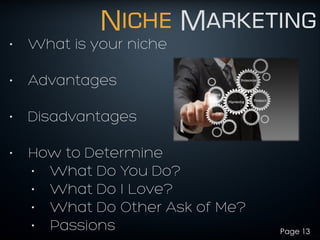 Niche Marketing
• What is your niche
!
• Advantages
!
• Disadvantages
!
• How to Determine
• What Do You Do?
• What Do I Love?
• What Do Other Ask of Me?
• Passions Page 13
 