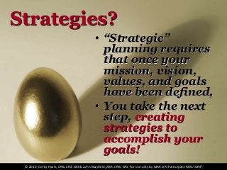 Strategies?
• “Strategic”
planning requires
that once your
mission, vision,
values, and goals
have been defined,
• You take the next
step, creating
strategies to
accomplish your
goals!
© 2010, Corky Hyatt, CRB, CRS, GRI & John Mayfield, ABR, CRB, GRI. For use only by MAR GRI Participant REALTORS®
 