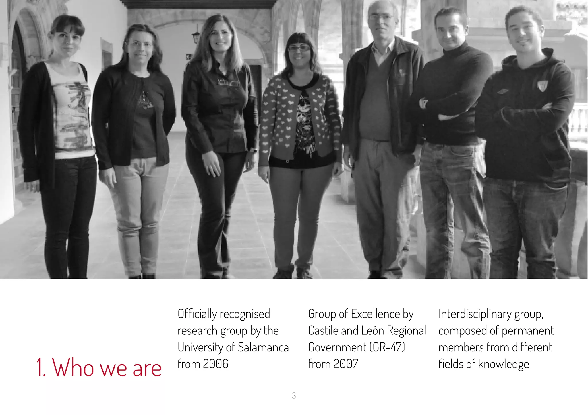 3
1. Who we are
Officially recognised
research group by the
University of Salamanca
from 2006
Group of Excellence by
Castile and León Regional
Government (GR-47)
from 2007
Interdisciplinary group,
composed of permanent
members from different
fields of knowledge
 