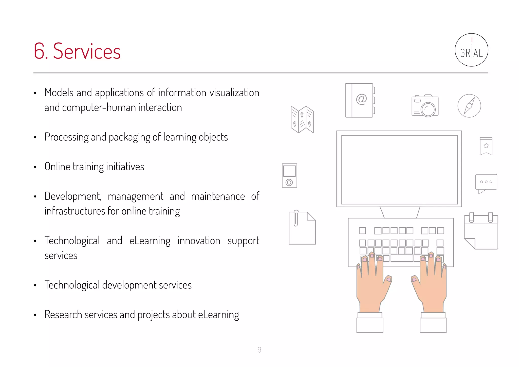 9
•	 Models and applications of information visualization
and computer-human interaction
•	 Processing and packaging of learning objects
•	 Online training initiatives
•	 Development, management and maintenance of
infrastructures for online training
•	 Technological and eLearning innovation support
services
•	 Technological development services
•	 Research services and projects about eLearning
6. Services
 