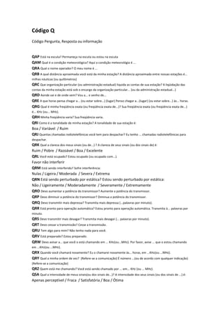 Código Q
Código Pergunta, Resposta ou informação

QAP Está na escuta? Permaneça na escuta ou estou na escuta
QAM Qual é a condição meteorológica? Aqui a condição meteorológia é ...
QRA Qual o nome operador? O meu nome é ...
QRB A qual distância aproximada você está da minha estação? A distância aproximada entre nossas estações é...
milhas náuticas (ou quilômetros)

QRC Que organização particular (ou administração estadual) liquida as contas de sua estação? A liqüidação das
contas da minha estação está sob o encargo da organização particular... (ou da administração estadual...)

QRD Aonde vai e de onde vem? Vou a... e venho de...
QRE A que horas pensa chegar a... (ou estar sobre...) (lugar) Penso chegar a...(lugar) (ou estar sobre...) às... horas.
QRG Qual é minha freqüência exata (ou freqüência exata de...)? Sua freqüência exata (ou freqüência exata de...)
é... KHz (ou... MHz).

QRH Minha freqüência varia? Sua freqüência varia.
QRI Como é a tonalidade de minha estação? A tonalidade de sua estação é:
Boa / Variável / Ruim
QRJ Quantas chamadas rediotelefônicas você tem para despachar? Eu tenho ... chamadas radiotelefônicas para
despachar.

QRK Qual a clareza dos meus sinais (ou de...) ? A clareza de seus sinais (ou dos sinais de) é:
Ruim / Pobre / Razoável / Boa / Excelente
QRL Você está ocupado? Estou ocupado (ou ocupado com...).
Favor não interferir
QRM Está sendo interferido? Sofre interferência:
Nulas / Ligeira / Moderada / Severa / Extrema
QRN Está sendo perturbado por estática? Estou sendo perturbado por estática:
Não / Ligeiramente / Moderadamente / Severamente / Extremamente
QRO Devo aumentar a potência do transmissor? Aumente a potência do transmissor.
QRP Devo diminuir a potência do transmissor? Diminua a potência do transmissor.
QRQ Devo transmitir mais depressa? Transmita mais depressa (...palavras por minuto).
QRR Está pronto para operação automática? Estou pronto para operação automática. Transmita à... palavras por
minuto.

QRS Devo transmitir mais devagar? Transmita mais devagar (... palavras por minuto).
QRT Devo cessar a transmissão? Cesse a transmissão.
QRU Tem algo para mim? Não tenho nada para você.
QRV Está preparado? Estou preparado.
QRW Devo avisar a... que você o está chamando em ... KHz(ou...MHz). Por favor, avise ... que o estou chamando
em ...KHz(ou ...MHz).

QRX Quando você chamará novamente? Eu o chamarei novamente às... horas, em ...KHz(ou ...MHz).
QRY Qual a minha ordem de vez? (Refere-se a comunicação) É número ...(ou de acordo com qualquer indicação)
(Refere-se a comunicação)

QRZ Quem está me chamando? Você está sendo chamado por ... em... KHz (ou ... MHz).
QSA Qual a intensidade de meus sinais(ou dos sinais de...)? A intensidade dos seus sinais (ou dos sinais de ...) é:
Apenas perceptível / Fraca / Satisfatória / Boa / Ótima

 