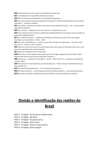 QSB A intensidade de meus sinais varia? A intensidade de seus sinais varia.
QSC Sua embarcação é de carga? Minha embarcação é de carga.
QSD Minha manipulaçõa está defeituosa? Sua manipulação está defeituosa.
QSE Qual o deslocamento estimado da embarcação de salvamento? O deslocamento estimado da embarcação de
salvamento é ... (números e unidades).

QSF Você realizou o salvamento? Eu realizei o salvamento e estou seguindo para a base ... (com ... pessoas feridas
necessitando ambulância).

QSG Devo transmitir ... telegramas de uma vez? Transmita ... telegramas de uma vez.
QSH Você é capaz de retornar usando seu equipamento radiogoniométrico? Eu sou capaz de retornar usando meu
equipamento radiogoniométrico.

QSI Não consegui interromper a ... (indicativo de chamada). Sua transmissão ou informe que não conseguir
interromper sua transmissão em ...KHz (ou ... MHz).

QSJ Qual a taxa a ser cobrada para ... incluindo sua taxa interna? A taxa a ser cobrada para ... incluindo a minha
taxa interna é ... francos, ou reais, ou dólares ...

QSK Pode ouvir-me entre seus sinais, em casa afirmativo, posso interromper sua transmissão? Posso ouvi-lo entre
meus sinais: pode interromper minha transmissão.

QSL Pode acusar recebimento? Acuso recebimento.
QSM Devo repetir o último telegrama que transmiti para você (ou algum telegrama anterior)? Repita o último
telegrama que você enviou para mim(ou telegrama(s) número(s)...).

QSN Escutou-me ou ...(indicativo de chamada) em ...KHz (ou ...MHz)? Escutei-o ou ...(indicativo de chamada) em
...KHz (ou ...MHz)

QSO Pode comunicar-me diretamente (ou por retransmissão) com...? Posso comunicar-me diretamente (ou por
retransmissão) com... .

QSP Quer retransmitir gratuitamente a ...? Vou retransmitir gratuitamente a... .
QSQ Há médicos a bordo ou ... (nome da pessoa) a bordo? Há médicos a bordo ou ... (nome da pessoa) a bordo.
QSR Devo repetir a chamada na freqüência de chamada? Repita a chamada na freqüência de chamada:

Divisão e identificação das regiões do
Brasil
PX/PY 1 - 1ª Região - Rio de Janeiro e Espírito Santo
PX/PY 2 - 2ª Região - São Paulo
PX/PY 3 - 3ª Região - Rio grande do Sul
PX/PY 4 - 4ª Região - Minas Gerais
PX/PY 5 - 5ª Região - Paraná e Santa Catarina
PX/PY 6 - 6ª Região - Bahia e Sergipe

 