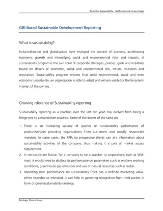Reporting Sustainability – Getting control of your image




GRI Based Sustainable Development Reporting


What is sustainability?

Industrialization and globalization have changed the context of business, accelerating
economic growth and intensifying social and environmental risks and impacts. A
sustainability program is the sum total of corporate strategies, policies, goals and initiatives
based on drivers of economic, social and environmental risk, return, resources and
reputation. Sustainability program ensures that amid environmental, social and even
economic uncertainty, an organization is able to adapt and remain viable for the long-term
interest of the owners.




Growing relevance of Sustainability reporting

Sustainability reporting as a practice, over the last ten years has evolved from being a
fringe one to a mainstream practice. Some of the drivers of the same are

1. There is an increasing volume of queries on sustainability performance of
    product/services providing organizations from customers and socially responsible
    investors. In some cases, the RFPs by prospective clients can as k information about
    sustainability activities of the company, thus making it a part of market access
    requirement.
2. In not-so-distant future, for a company to be a supplier to corporations such as Wal -
    mart, it would need to disclose its performance on parameters such as workers working
    conditions, greenhouse gas emissions and use of natural resources such as water.
3. Reporting ones performance on sustainability front has a definite marketing value,
    either intended or intended. It can help in garnering recognition from third parties in
    form of green/sustainability rankings.




EcoLogic Consultancy
 