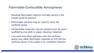 Flammable-Combustible Atmospheres
− Residual flammable material normally stored in the
vessel could be present
− Flammable solvents may be used to clean the
confined space
− Combustible materials may be present such as wood
scaffolding and cloth or paper cleaning materials.
− Line work and other activities near the confined
space may allow flammable materials to drift into the
confined space of be pulled in by ventilation blowers.
 