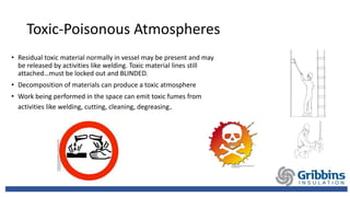 Toxic-Poisonous Atmospheres
• Residual toxic material normally in vessel may be present and may
be released by activities like welding. Toxic material lines still
attached…must be locked out and BLINDED.
• Decomposition of materials can produce a toxic atmosphere
• Work being performed in the space can emit toxic fumes from
activities like welding, cutting, cleaning, degreasing.
 
