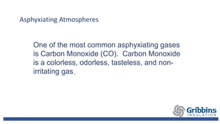 Asphyxiating Atmospheres
One of the most common asphyxiating gases
is Carbon Monoxide (CO). Carbon Monoxide
is a colorless, odorless, tasteless, and non-
irritating gas.
 