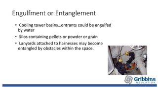 Engulfment or Entanglement
• Cooling tower basins…entrants could be engulfed
by water
• Silos containing pellets or powder or grain
• Lanyards attached to harnesses may become
entangled by obstacles within the space.
 