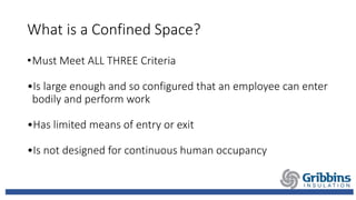 What is a Confined Space?
•Must Meet ALL THREE Criteria
•Is large enough and so configured that an employee can enter
bodily and perform work
•Has limited means of entry or exit
•Is not designed for continuous human occupancy
 