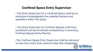 Confined Space Entry Supervisor
• The Entry Supervisor for a Confined Space shall be an
employee knowledgeable the potential hazards and
operations within the space.
• The Entry Supervisor for Confined Spaces shall have
completed and demonstrated competencey in executing
Confined Spaces Entry Permits.
•The Confined Space Entry Supervisor shall be retrained
no less than every three years to keep their designation.
 