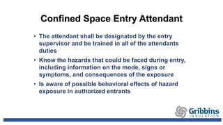 Confined Space Entry Attendant
• The attendant shall be designated by the entry
supervisor and be trained in all of the attendants
duties
• Know the hazards that could be faced during entry,
including information on the mode, signs or
symptoms, and consequences of the exposure
• Is aware of possible behavioral effects of hazard
exposure in authorized entrants
 