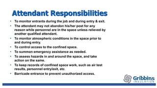 Attendant Responsibilities
• To monitor entrants during the job and during entry & exit.
• The attendant may not abandon his/her post for any
reason while personnel are in the space unless relieved by
another qualified attendant.
• To monitor atmospheric conditions in the space prior to
and during entry.
• To control access to the confined space.
• To summon emergency assistance as needed.
• To assess hazards in and around the space, and take
action on the same.
• To keep records of confined space work, such as air test
results, personnel entry/exit, etc.
• Barricade entrance to prevent unauthorized access.
 