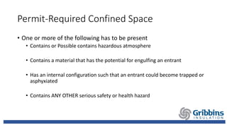 Permit-Required Confined Space
• One or more of the following has to be present
• Contains or Possible contains hazardous atmosphere
• Contains a material that has the potential for engulfing an entrant
• Has an internal configuration such that an entrant could become trapped or
asphyxiated
• Contains ANY OTHER serious safety or health hazard
 
