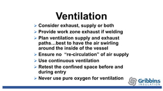Ventilation
 Consider exhaust, supply or both
 Provide work zone exhaust if welding
 Plan ventilation supply and exhaust
paths…best to have the air swirling
around the inside of the vessel
 Ensure no “re-circulation” of air supply
 Use continuous ventilation
 Retest the confined space before and
during entry
 Never use pure oxygen for ventilation
 