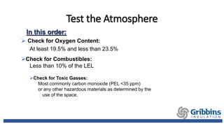 Test the Atmosphere
In this order:
 Check for Oxygen Content:
At least 19.5% and less than 23.5%
Check for Combustibles:
Less than 10% of the LEL
Check for Toxic Gasses:
Most commonly carbon monoxide (PEL <35 ppm)
or any other hazardous materials as determined by the
use of the space.
 