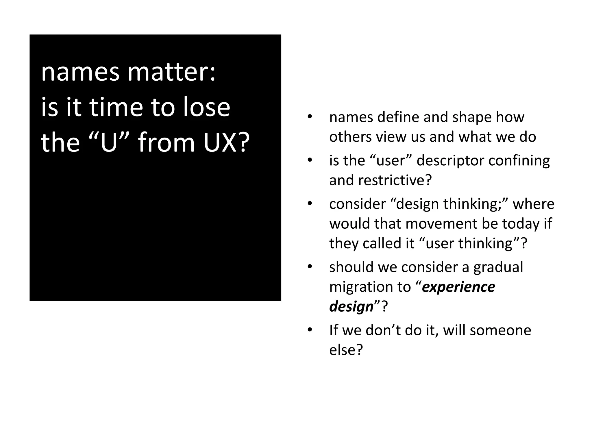 names matter:
is it time to lose
the “U” from UX?
• names define and shape how
others view us and what we do
• is the “user” descriptor confining
and restrictive?
• consider “design thinking;” where
would that movement be today if
they called it “user thinking”?
• should we consider a gradual
migration to “experience
design”?
• If we don’t do it, will someone
else?
 