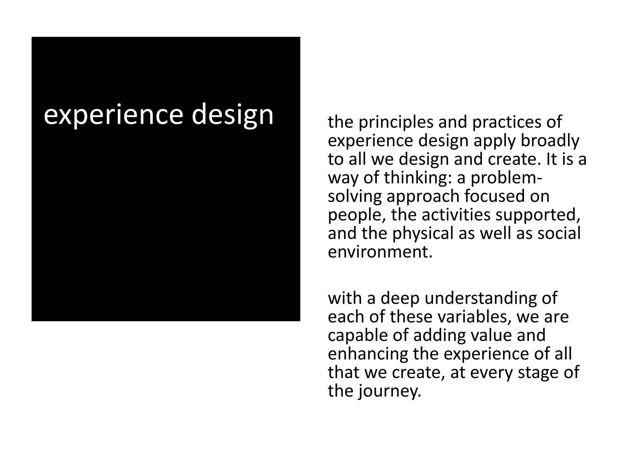 experience design the principles and practices of
experience design apply broadly
to all we design and create. It is a
way of thinking: a problem-
solving approach focused on
people, the activities supported,
and the physical as well as social
environment.
with a deep understanding of
each of these variables, we are
capable of adding value and
enhancing the experience of all
that we create, at every stage of
the journey.
 