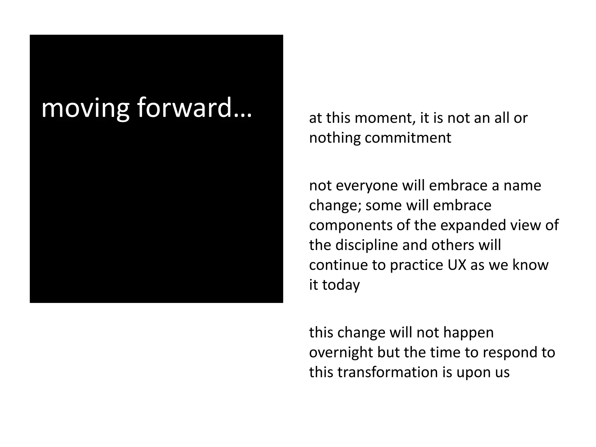 moving forward… at this moment, it is not an all or
nothing commitment
not everyone will embrace a name
change; some will embrace
components of the expanded view of
the discipline and others will
continue to practice UX as we know
it today
this change will not happen
overnight but the time to respond to
this transformation is upon us
 