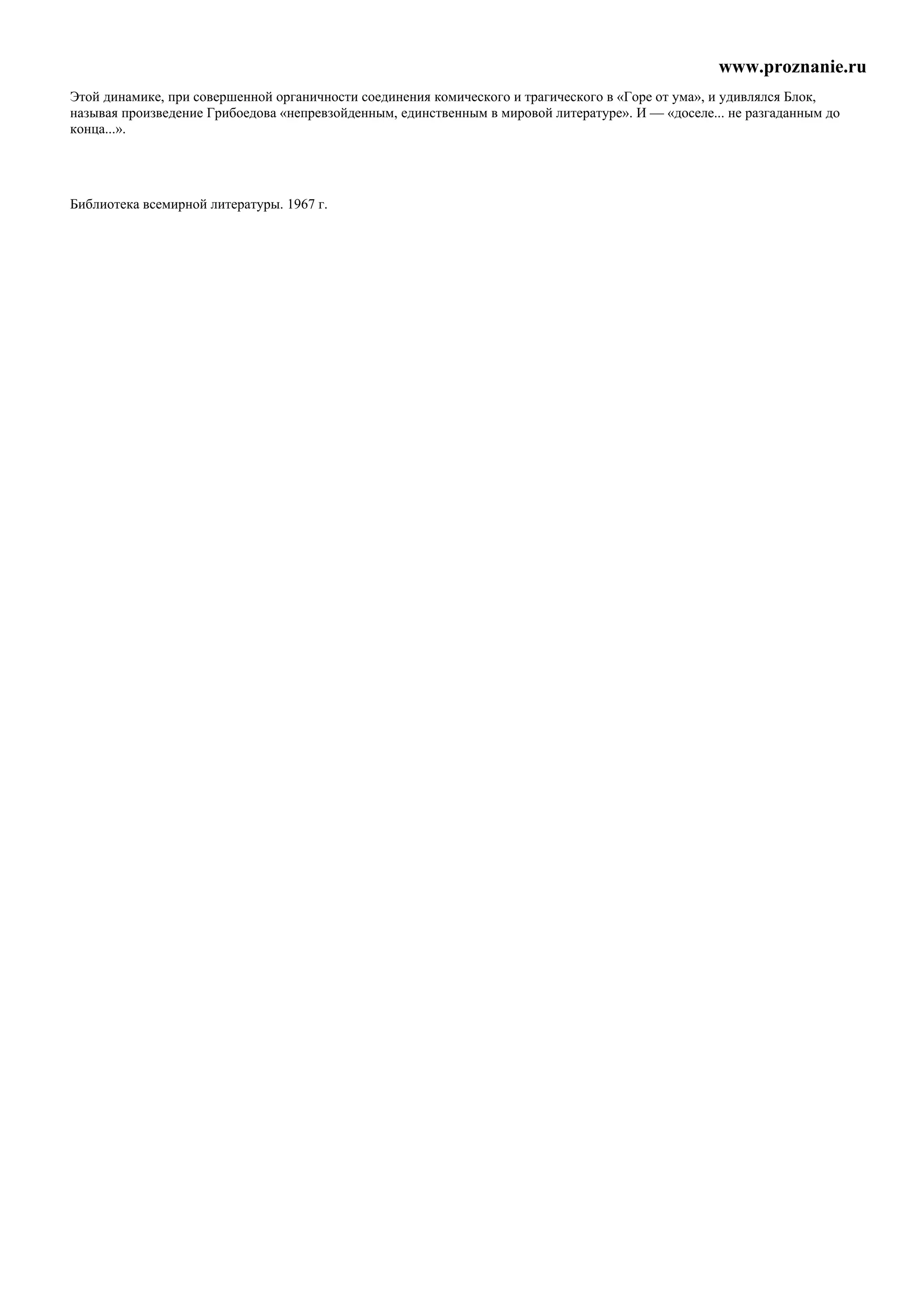 www.proznanie.ru
Этой динамике, при совершенной органичности соединения комического и трагического в «Горе от ума», и удивлялся Блок,
называя произведение Грибоедова «непревзойденным, единственным в мировой литературе». И — «доселе... не разгаданным до
конца...».




Библиотека всемирной литературы. 1967 г.
 