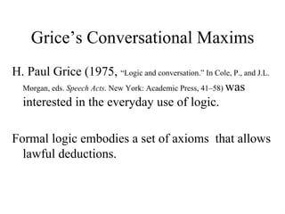 Grice’s Conversational Maxims
H. Paul Grice (1975, “Logic and conversation.” In Cole, P., and J.L.
Morgan, eds. Speech Acts. New York: Academic Press, 41–58) was
interested in the everyday use of logic.
Formal logic embodies a set of axioms that allows
lawful deductions.

 