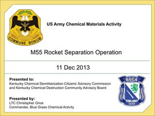 US ARMY CHEMICAL MATERIALS AGENCY
11 Dec 2013
US Army Chemical Materials Activity
M55 Rocket Separation Operation
Presented to:
Kentucky Chemical Demilitarization Citizens’ Advisory Commission
and Kentucky Chemical Destruction Community Advisory Board
Presented by:
LTC Christopher Grice
Commander, Blue Grass Chemical Activity
 