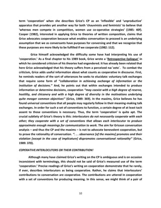 term ‘cooperation’ when she describes Grice’s CP as an ‘inflexible’ and ‘unproductive’
apparatus that provides yet another way for both ‘chauvinists and feminists’ to believe that
‘whereas men compete in competition, women use co-operative strategies’ (1985: 40f).
Cooper (1982), interested in applying Grice to theories of written composition, claims that
Grice advocates cooperation because what enables conversation to proceed is an underlying
assumption that we as conversants have purposes for conversing and that we recognize that
these purposes are more likely to be fulfilled if we cooperate (1982: 112).

          Grice himself acknowledged the difficulty some have had interpreting his use of
‘cooperation.’ As a final chapter to his 1989 book, Grice wrote a ‘Retrospective Epilogue’ in
which he considered criticism of his theories had engendered. It has already been related that
here Grice acknowledged that his theory suffers from a perceived naı¨vete´. To combat the
criticism, Grice adds useful information about what counts as cooperative in discourse. First,
he reminds readers of the sort of utterances he seeks to elucidate: voluntary talk exchanges
that require some form of ‘‘collaboration in achieving exchange of information or the
institution of decisions.’’ And, he points out that within exchanges intended to produce
information or determine decisions, cooperation ‘‘may coexist with a high degree of reserve,
hostility, and chicanery and with a high degree of diversity in the motivations underlying
quite meager common objectives’’ (Grice, 1989: 369). In the maxims, Grice believes he has
found universal conventions that all people may regularly follow in their meaning-making talk
exchanges. In order for such a set of conventions to function, a certain degree of at least tacit
assent to those conventions is necessary. Thus, the term ‘cooperation’ is quite apt. The
crucial subtlety of Grice’s theory is this: interlocutors do not necessarily cooperate with each
other; they cooperate with a set of conventions that allows each interlocutor to produce
approximate enough meanings for communication to work. The aim for Gricean conversation
analysis – and thus the CP and the maxims – is not to advocate benevolent cooperation, but
to prove the rationality of conversation. ‘‘. . . observance *of the maxims+ promotes and their
violation *except in the case of implicature+ dispromotes conversational rationality’’ (Grice,
1989: 370).

COPERATIVE:INTERLOCUTORS OR THEIR CONTRIBUTION!

        Although many have claimed Grice’s writing on the CP is ambiguous and is on occasion
inconsistent with terminology, this should not be said of Grice’s measured use of the term
‘cooperation.’ Precise readings of Grice’s writing on cooperation demonstrate that he rarely,
if ever, describes interlocutors as being cooperative. Rather, he claims that interlocutors’
contributions to conversation are cooperative. The contributions are uttered in cooperation
with a set of conventions for producing meaning. In this sense, we might think of a pair of



                                               10
 