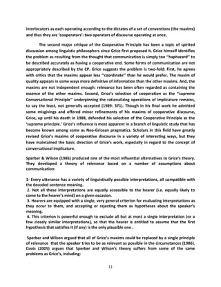 interlocutors as each operating according to the dictates of a set of conventions (the maxims)
and thus they are ‘cooperators’: two operators of discourse operating at once.

        The second major critique of the Cooperative Principle has been a topic of spirited
discussion among linguistic philosophers since Grice first proposed it. Grice himself identifies
the problem as resulting from the thought that communication is simply too ‘‘haphazard’’ to
be described accurately as having a cooperative end. Some forms of communication are not
appropriately described by the CP. Grice suggests the problem is two-fold: First, he agrees
with critics that the maxims appear less ‘‘coordinate’’ than he would prefer. The maxim of
quality appears in some ways more definitive of information than the other maxims. And, the
maxims are not independent enough: relevance has been often regarded as containing the
essence of the other maxims. Second, Grice’s selection of cooperation as the ‘‘supreme
Conversational Principle’’ underpinning the rationalizing operations of implicature remains,
to say the least, not generally accepted (1989: 371). Though in his final work he admitted
some misgivings and offered minor refinements of his maxims of cooperative discourse,
Grice, up until his death in 1988, defended his selection of the Cooperative Principle as the
‘supreme principle.’ Grice’s influence is most apparent in a branch of linguistic study that has
become known among some as Neo-Gricean pragmatics. Scholars in this field have greatly
revised Grice’s maxims of cooperative discourse in a variety of interesting ways, but they
have maintained the basic direction of Grice’s work, especially in regard to the concept of
conversational implicature.

Sperber & Wilson (1986) produced one of the most influential alternatives to Grice’s theory.
They developed a theory of relevance based on a number of assumptions about
communication:

1- Every utterance has a variety of linguistically possible interpretations, all compatible with
the decoded sentence meaning.
 2. Not all these interpretations are equally accessible to the hearer (i.e. equally likely to
come to the hearer’s mind) on a given occasion.
 3. Hearers are equipped with a single, very general criterion for evaluating interpretations as
they occur to them, and accepting or rejecting them as hypotheses about the speaker’s
meaning.
 4. This criterion is powerful enough to exclude all but at most a single interpretation (or a
few closely similar interpretations), so that the hearer is entitled to assume that the first
hypothesis that satisfies it (if any) is the only plausible one .

Sperber and Wilson argued that all of Grice’s maxims could be replaced by a single principle
of relevance that the speaker tries to be as relevant as possible in the circumstances (1986).
Davis (2005) argues that Sperber and Wilson’s theory suffers from some of the same
problems as Grice’s, including:

                                              11
 