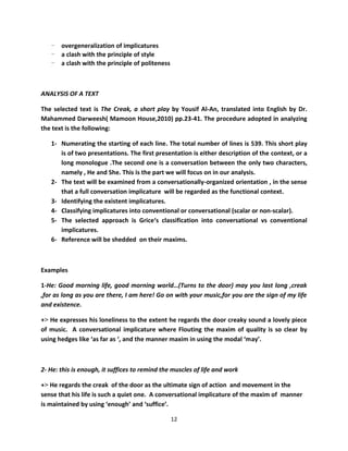 - overgeneralization of implicatures
   - a clash with the principle of style
   - a clash with the principle of politeness



ANALYSIS OF A TEXT

The selected text is The Creak, a short play by Yousif Al-An, translated into English by Dr.
Mahammed Darweesh( Mamoon House,2010) pp.23-41. The procedure adopted in analyzing
the text is the following:

   1- Numerating the starting of each line. The total number of lines is 539. This short play
      is of two presentations. The first presentation is either description of the context, or a
      long monologue .The second one is a conversation between the only two characters,
      namely , He and She. This is the part we will focus on in our analysis.
   2- The text will be examined from a conversationally-organized orientation , in the sense
      that a full conversation implicature will be regarded as the functional context.
   3- Identifying the existent implicatures.
   4- Classifying implicatures into conventional or conversational (scalar or non-scalar).
   5- The selected approach is Grice‘s classification into conversational vs conventional
      implicatures.
   6- Reference will be shedded on their maxims.



Examples

1-He: Good morning life, good morning world…(Turns to the door) may you last long ,creak
,for as long as you are there, I am here! Go on with your music,for you are the sign of my life
and existence.

+> He expresses his loneliness to the extent he regards the door creaky sound a lovely piece
of music. A conversational implicature where Flouting the maxim of quality is so clear by
using hedges like ‘as far as ‘, and the manner maxim in using the modal ‘may’.



2- He: this is enough, it suffices to remind the muscles of life and work

+> He regards the creak of the door as the ultimate sign of action and movement in the
sense that his life is such a quiet one. A conversational implicature of the maxim of manner
is maintained by using ‘enough’ and ‘suffice’.

                                                12
 
