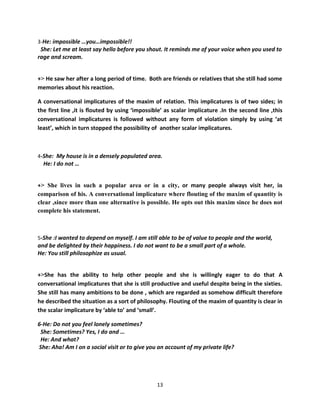 3-He: impossible …you…impossible!!
 She: Let me at least say hello before you shout. It reminds me of your voice when you used to
rage and scream.


+> He saw her after a long period of time. Both are friends or relatives that she still had some
memories about his reaction.

A conversational implicatures of the maxim of relation. This implicatures is of two sides; in
the first line ,it is flouted by using ‘impossible’ as scalar implicature .In the second line ,this
conversational implicatures is followed without any form of violation simply by using ‘at
least’, which in turn stopped the possibility of another scalar implicatures.



4-She: My house is in a densely populated area.
  He: I do not …


+> She lives in such a popular area or in a city, or many people always visit her, in
comparison of his. A conversational implicature where flouting of the maxim of quantity is
clear ,since more than one alternative is possible. He opts out this maxim since he does not
complete his statement.



5-She :I wanted to depend on myself. I am still able to be of value to people and the world,
and be delighted by their happiness. I do not want to be a small part of a whole.
He: You still philosophize as usual.


+>She has the ability to help other people and she is willingly eager to do that A
conversational implicatures that she is still productive and useful despite being in the sixties.
She still has many ambitions to be done , which are regarded as somehow difficult therefore
he described the situation as a sort of philosophy. Flouting of the maxim of quantity is clear in
the scalar implicature by ‘able to’ and ‘small’.

6-He: Do not you feel lonely sometimes?
 She: Sometimes? Yes, I do and …
 He: And what?
She: Aha! Am I on a social visit or to give you an account of my private life?




                                                13
 