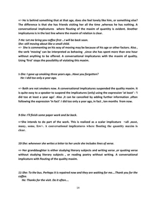 +> He is behind something that at that age, does she feel lonely like him, or something else?
The difference is that she has friends visiting her all the time ,whereas he has nothing. A
conversational implicatures where flouting of the maxim of quantity is evident. Another
implicatures is in the last line where the maxim of relation is clear.

7-He: Let me bring you coffee first …I will be back soon.
She: still moving about like a small child.
+> She is commenting on his way of moving may be because of his age or other factors. Also ,
the verb ‘moving’ can be interpreted as behaving ,since she has spent more than one hour
without anything to be offered. A conversational implicatures with the maxim of quality.
Using ‘first’ stops the possibility of violating this maxim.



8-She: I gave up smoking three years ago…Have you forgotten?
 He: I did too only a year ago.


+> Both are not smokers now. A conversational implicatures suspended the quality maxim. It
is quite easy to a speaker to suspend the implicatures (only) using the expression ‘at least’ : ‘I
did too at least a year ago’. Also ,it can be cancelled by adding further information ,often
following the expression ‘in fact’: I did too only a year ago, in fact , ten months from now.



9-She: I’ll finish some paper work and be back.

+>She intends to do part of the work. This is realized as a scalar implicature <all ,most,
many, some, few>. A conversational implicatures where flouting the quantity maxim is
clear.



10-She: whenever she writes a letter to her uncle she includes lines of verse.

+> Her granddaughter is either studying literary subjects and writing verse ,or quoting verse
without studying literary subjects , or reading poetry without writing. A conversational
implicature with flouting of the quality maxim.



11-She: To the bus. Perhaps it is repaired now and they are waiting for me….Thank you for the
coffee.
   He: Thanks for the visit. Do it often….

                                               14
 