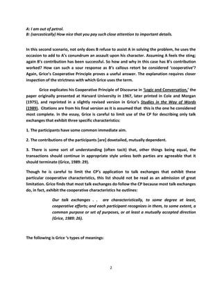 A: I am out of petrol.
B: (sarcastically) How nice that you pay such close attention to important details.


In this second scenario, not only does B refuse to assist A in solving the problem, he uses the
occasion to add to A’s conundrum an assault upon his character. Assuming A feels the sting;
again B’s contribution has been successful. So how and why in this case has B’s contribution
worked? How can such a sour response as B’s callous retort be considered ‘cooperative’?
Again, Grice’s Cooperative Principle proves a useful answer. The explanation requires closer
inspection of the strictness with which Grice uses the term.

       Grice explicates his Cooperative Principle of Discourse in ‘Logic and Conversation,’ the
paper originally presented at Harvard University in 1967, later printed in Cole and Morgan
(1975), and reprinted in a slightly revised version in Grice’s Studies in the Way of Words
(1989). Citations are from his final version as it is assumed that this is the one he considered
most complete. In the essay, Grice is careful to limit use of the CP for describing only talk
exchanges that exhibit three specific characteristics:

1. The participants have some common immediate aim.

2. The contributions of the participants [are] dovetailed, mutually dependent.

3. There is some sort of understanding (often tacit) that, other things being equal, the
transactions should continue in appropriate style unless both parties are agreeable that it
should terminate (Grice, 1989: 29).

Though he is careful to limit the CP’s application to talk exchanges that exhibit these
particular cooperative characteristics, this list should not be read as an admission of great
limitation. Grice finds that most talk exchanges do follow the CP because most talk exchanges
do, in fact, exhibit the cooperative characteristics he outlines:

              Our talk exchanges . . are characteristically, to some degree at least,
              cooperative efforts; and each participant recognizes in them, to some extent, a
              common purpose or set of purposes, or at least a mutually accepted direction
              (Grice, 1989: 26).



The following is Grice ‘s types of meanings:




                                               2
 