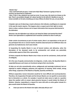 –Rachel: Hey!
–Joey: Look-look-look you guys, I need some help! Okay? Someone is going to have to
convince my hand twin to cooperate!
–Ross: I’ll do it. Hey, whatever you need me to do, I’m your man. (He starts to sit down on the
bed. There’s one problem though, he’s about two feet to the left of it. Needless to say, he
misses and falls on his butt.) (Looking up at Joey.) Whoa-oh-whoa! Are you, are you okay?


A Speaker opts out of observing a maxim whenever s/he indicates unwillingness to cooperate
in the way the maxim requires. This happens when a suspect exerts their right to remain
silent or when a witness chooses not to impart information that may prove detrimental to
the defendant.

Detective: Has the defendant ever told you she hated her father and wanted him dead?
Shrink: Such information is confidential and it would be unethical to share it with you.


Under certain circumstances,as part of certain events ,there is no expectation on the part of
any participant that one or several maxims should be observed (and non-fulfillment does not
generate any implicatures). Such cases include:

1) Suspending the Quality Maxim in case of funeral orations and obituaries, when the
description of the deceased needs to be praiseworthy and exclude any potentially
unfavourable aspects of their life or personality.

2) Poetry suspends the Manner Maxim since it does not aim for conciseness, clarity and lack
of ambiguity.

3) In the case of speedy communication via telegrams, e-mails, notes, the Quantity Maxim is
suspended because such means are functional owing to their very brevity.

4) Jokes are not only conventionally untrue, ambiguously and seemingly incoherent, but are
expected to exploit ambiguity, polysemy and vagueness of meaning, which entails, among
other things, suspension of the Maxims of Quality, Quantity and Manner.

Without cooperation, human interaction would be far more difficult and counterproductive.
Therefore, the Cooperative Principle and the Gricean Maxims are not specific to conversation
but to interaction as a whole. For example, it would not make sense to reply to a question
about the weather with an answer about groceries because it would violate the Maxim of
Relation. Likewise, responding to a request for some milk with an entire gallon instead of a
glass would violate the Maxim of Quantity.

A:     I hear you went to the theatre last night; what play did you see?

                                               6
 
