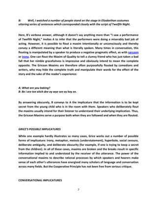 B:     Well, I watched a number of people stand on the stage in Elizabethan costumes
uttering series of sentences which corresponded closely with the script of Twelfth Night.


Here, B’s verbose answer, although it doesn’t say anything more than “I saw a performance
of Twelfth Night,” invites A to infer that the performers were doing a miserably bad job of
acting. However, it is possible to flout a maxim intentionally or unconsciously and thereby
convey a different meaning than what is literally spoken. Many times in conversation, this
flouting is manipulated by a speaker to produce a negative pragmatic effect, as with sarcasm
or irony. One can flout the Maxim of Quality to tell a clumsy friend who has just taken a bad
fall that her nimble gracefulness is impressive and obviously intend to mean the complete
opposite. The Gricean Maxims are therefore often purposefully flouted by comedians and
writers, who may hide the complete truth and manipulate their words for the effect of the
story and the sake of the reader’s experience:



A: What are you baking?
B: Be i are tee aitch dee ay wye see ay kay ee.


By answering obscurely, B conveys to A the implicature that the information is to be kept
secret from the young child who is in the room with them. Speakers who deliberately flout
the maxims usually intend for their listener to understand their underlying implication. Thus,
the Gricean Maxims serve a purpose both when they are followed and when they are flouted.



GRICE’S POSSIBLE IMPLICATURES

While one example hardly illustrates so many cases, Grice works out a number of possible
forms of implicature: irony, metaphor, meiosis (understatement), hyperbole, social censure,
deliberate ambiguity, and deliberate obscurity (for example, if one is trying to keep a secret
from the children). In all of these cases, maxims are broken and the breaks result in specific
information implied to and understood by the receiver of the utterance. The power of the
conversational maxims to describe rational processes by which speakers and hearers make
sense of each other’s utterances have energized many scholars of language and conversation
across many fields. But the Cooperative Principle has not been free from serious critique.



CONVERSATIONAL IMPLICATURES

                                                  7
 
