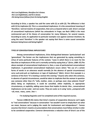 -He is an Englishman, therefore he is brave.
-He is an Englishman, and he is brave.
-His being brave follows from his being English.


According to Grice, a speaker has said the same with (1) as with (2). The difference is that
with (1) he implicates (3). This is a conventional implicature. It is the conventional meaning of
‘therefore,’ and not maxims of cooperation, that carry us beyond what is said. Grice's concept
of conventional implicatures (which has antecedents in Frege; see Bach 1999) is the most
controversial part of his theory of conversation for many followers, for several reasons.
According to some, its application to particular examples runs against common intuitions. By
using the word ‘therefore’ is the speaker not saying that there is some causal connection
between being brave and being English?



TYPES OF CONVERSATIONAL IMPLICATURES

        Among conversational implicatures, Grice distinguished between ‘particularized’ and
‘generalized.’ The former are the implicatures that are generated by saying something in
virtue of some particular features of the context, “cases in which there is no room for the
idea that an implicature of this sort is normally carried by saying that p.” (Grice ,1989: 37).The
above example of conversational implicature is, then, a case of particularized conversational
implicature. A generalized conversational implicature occurs where “the use of a certain
forms of words in an utterance would normally (in the absence of special circumstances)
carry such-and-such an implicature or type of implicature” (Ibid.). Grice's first example is a
sentence of the form “X is meeting a woman this evening.” Anyone who utters this sentence,
in absence of special circumstances, would be taken to implicate that the woman in question
was someone other than X's “wife, mother, sister, or perhaps even close platonic friend”
(Ibid.) Being an implicature, it could be cancelled, either implicitly, in appropriate
circumstances, or explicitly, adding some clause that implies its denial. Also , conversational
implicatures can be scalar and non-scalar. They are scalar as in using ‘some ,,compared with
<all, most, many , some , few >:

       -   I’m studying linguistics and I‘ve completed some of the required courses.

        Tannen (1986:34-45) claims that Grice’s maxims of cooperative discourse can’t apply
to ‘‘real conversations’’ because in conversation ‘‘we wouldn’t want to simply blurt out what
we mean, because we’re judging the needs for involvement and independence’’. Tannen
assumes that Grice’s maxims are prescriptions that conversations must follow strictly in order
to be considered cooperative. Cameron demonstrates a reductive view of Grice’s use of the

                                                9
 