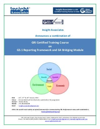 ®

Insight Associates
Announces a combination of

GRI Certified Training Course
on
G3.1 Reporting Framework and G4 Bridging Module

Date
Venue
Contact
Mobile
Email

: 16th, 17th & 18th January 2014
: Venue details will be informed a week before the programme
: Sheela Mistry
: +91 9824054696
: Insight.associates@gmail.com

GRI is the world’s most widely accepted framework for communicating TBL Performance status with stakeholders.
(www.globalreporting.org)

109, Ashirwad Towers, Opp. Sardar Park II, Gattu Vidyalaya Rd, GIDC, Ankleshwar, Pin 393002, Gujrat-India
Phone: +91‐2646‐239199, Mobile: 9824054696, Email: insight.associates@gmail.com, sheela@insightassociate.com
www.insightassociate.com

 