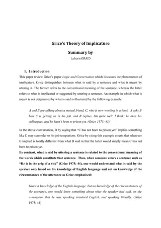Grice’s Theory of Implicature

                                     Summary by
                                       Lahcen GRAID



   1. Introduction
This paper review Grice’s paper Logic and Conversation which discusses the phenomenon of
implicature. Grice distinguishes between what is said by a sentence and what is meant by
uttering it. The former refers to the conventional meaning of the sentence, whereas the latter
refers to what is implicated or suggested by uttering a sentence. An example in which what is
meant is not determined by what is said is illustrated by the following example:


       A and B are talking about a mutual friend, C, who is now working in a bank. A asks B
       how C is getting on in his job, and B replies, Oh quite well, I think; he likes his
       colleagues, and he hasn’t been to prison yet. (Grice 1975: 43)

In the above conversation, B by saying that “C has not been to prison yet” implies something
like C may surrender to his job temptations. Grice by citing this example asserts that whatever
B implied is totally different from what B said in that the latter would simply mean C has not
been to prison yet.
By contrast, what is said by uttering a sentence is related to the conventional meaning of
the words which constitute that sentence. Thus, when someone utters a sentence such as
“He is in the grip of a vice” (Grice 1975: 44), one would understand what is said by the
speaker only based on his knowledge of English language and not on knowledge of the
circumstances of the utterance as Grice emphasised:


       Given a knowledge of the English language, but no knowledge of the circumstances of
       the utterance, one would know something about what the speaker had said, on the
       assumption that he was speaking standard English, and speaking literally. (Grice
       1975: 44)
 