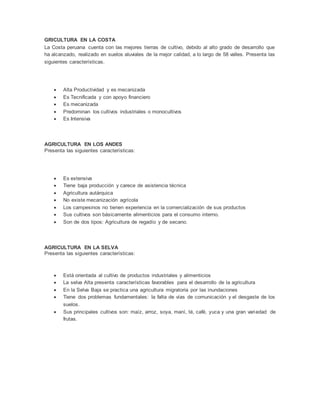 GRICULTURA EN LA COSTA
La Costa peruana cuenta con las mejores tierras de cultivo, debido al alto grado de desarrollo que
ha alcanzado, realizado en suelos aluviales de la mejor calidad, a lo largo de 58 valles. Presenta las
siguientes características.
 Alta Productividad y es mecanizada
 Es Tecnificada y con apoyo financiero
 Es mecanizada
 Predominan los cultivos industriales o monocultivos
 Es Intensiva
AGRICULTURA EN LOS ANDES
Presenta las siguientes características:
 Es extensiva
 Tiene baja producción y carece de asistencia técnica
 Agricultura autárquica
 No existe mecanización agrícola
 Los campesinos no tienen experiencia en la comercialización de sus productos
 Sus cultivos son básicamente alimenticios para el consumo interno.
 Son de dos tipos: Agricultura de regadío y de secano.
AGRICULTURA EN LA SELVA
Presenta las siguientes características:
 Está orientada al cultivo de productos industriales y alimenticios
 La selva Alta presenta características favorables para el desarrollo de la agricultura
 En la Selva Baja se practica una agricultura migratoria por las inundaciones
 Tiene dos problemas fundamentales: la falta de vías de comunicación y el desgaste de los
suelos.
 Sus principales cultivos son: maíz, arroz, soya, maní, té, café, yuca y una gran variedad de
frutas.
 