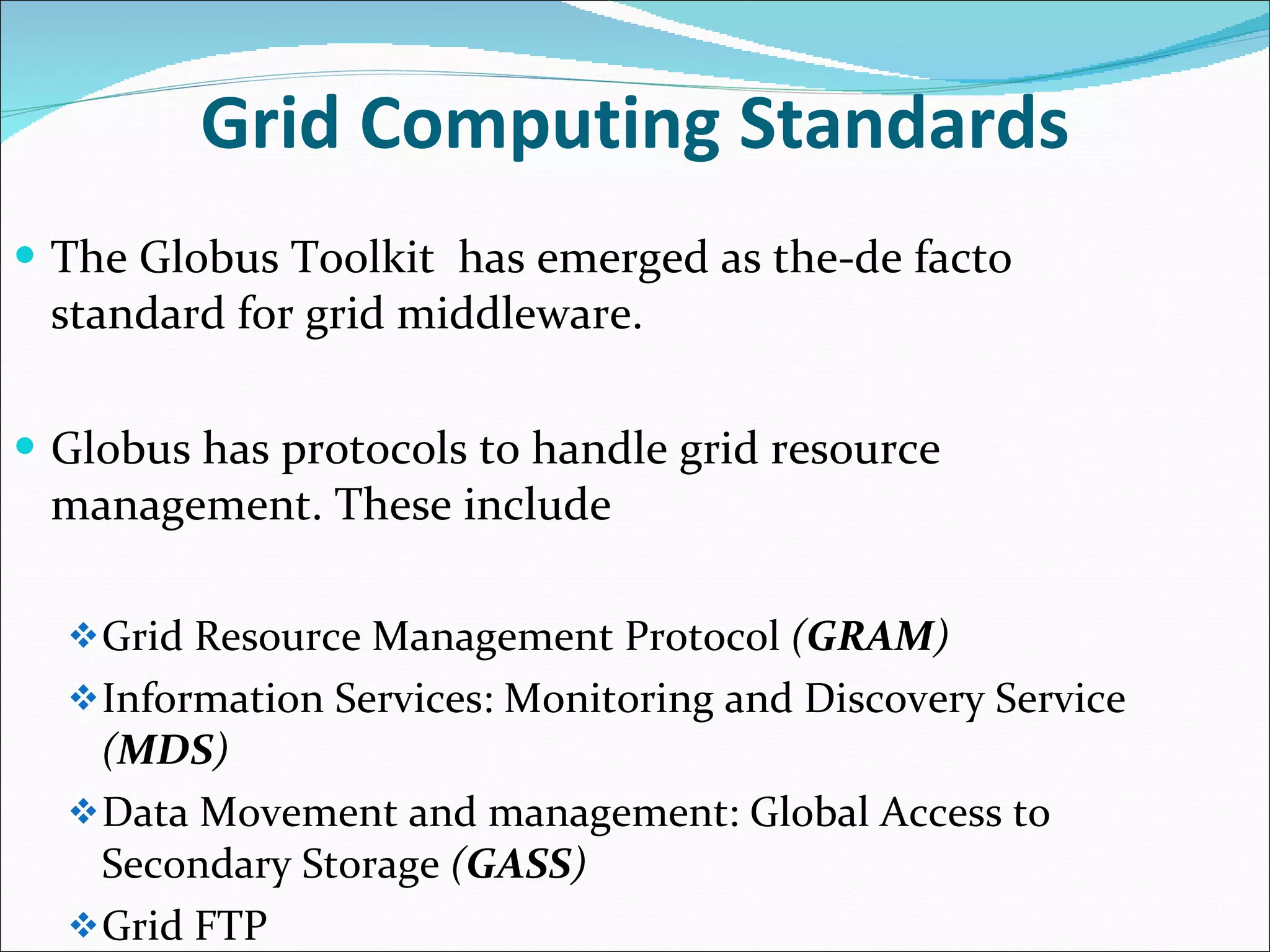 Grid Computing Standards The Globus Toolkit  has emerged as the-de facto standard for grid middleware. Globus has protocols to handle grid resource management. These include Grid Resource Management Protocol  ( GRAM ) Information Services: Monitoring and Discovery Service  ( MDS ) Data Movement and management: Global Access to Secondary Storage  ( GASS )  Grid FTP 