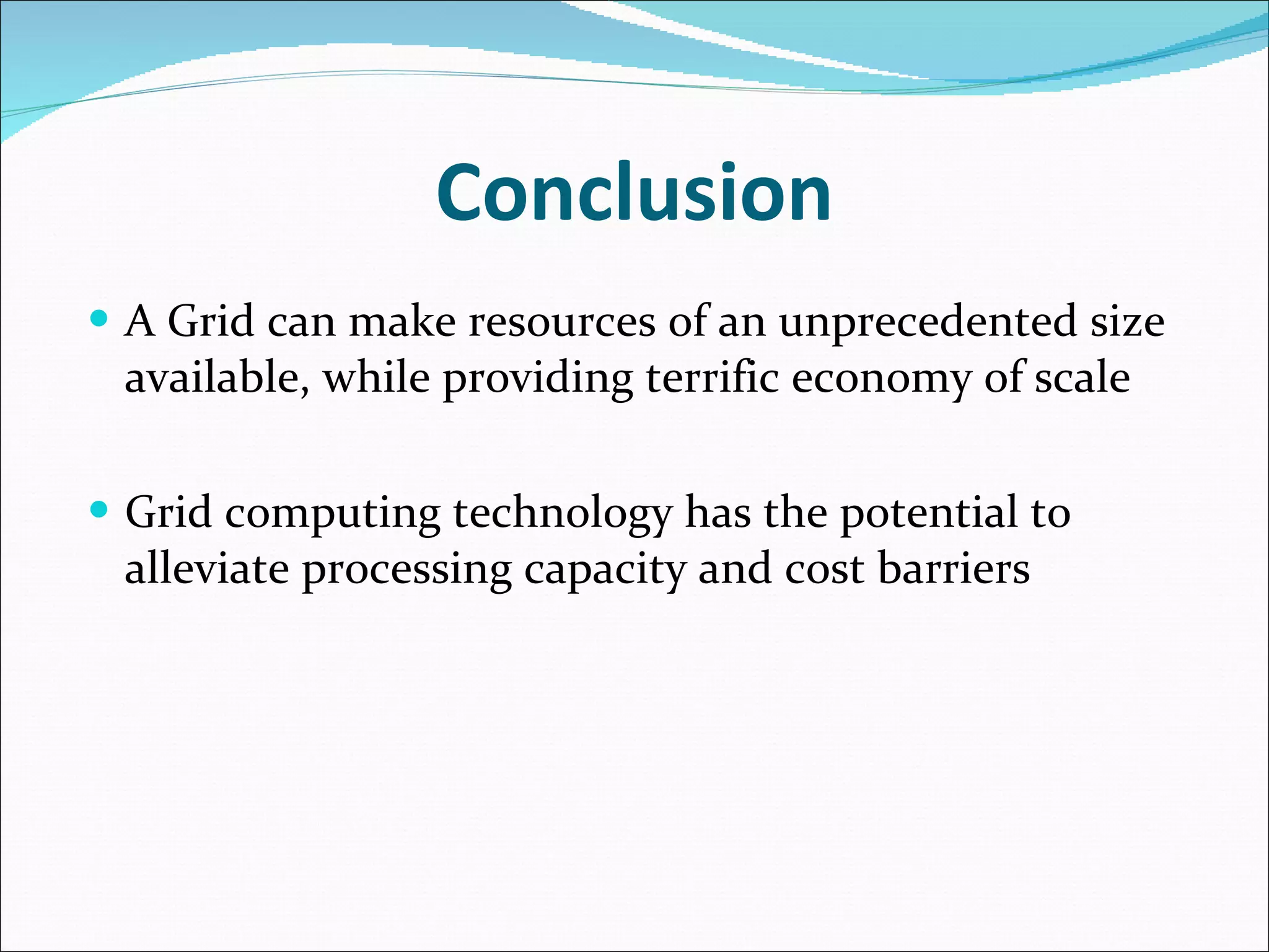 Conclusion A Grid can make resources of an unprecedented size available, while providing terrific economy of scale Grid computing technology has the potential to alleviate processing capacity and cost barriers  