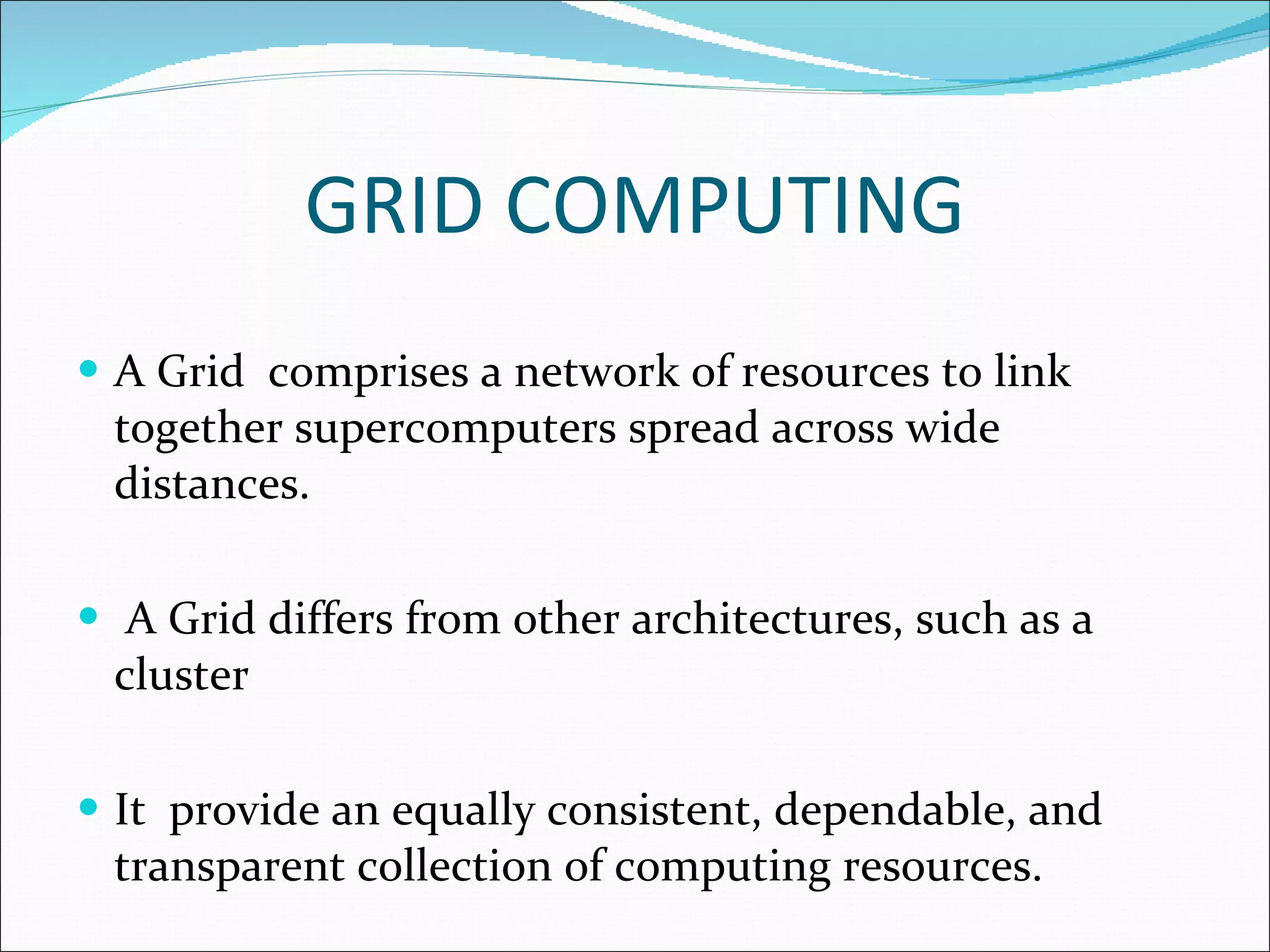 GRID COMPUTING A Grid  comprises a network of resources to link together supercomputers spread across wide distances. A Grid differs from other architectures, such as a cluster It  provide an equally consistent, dependable, and transparent collection of computing resources. 