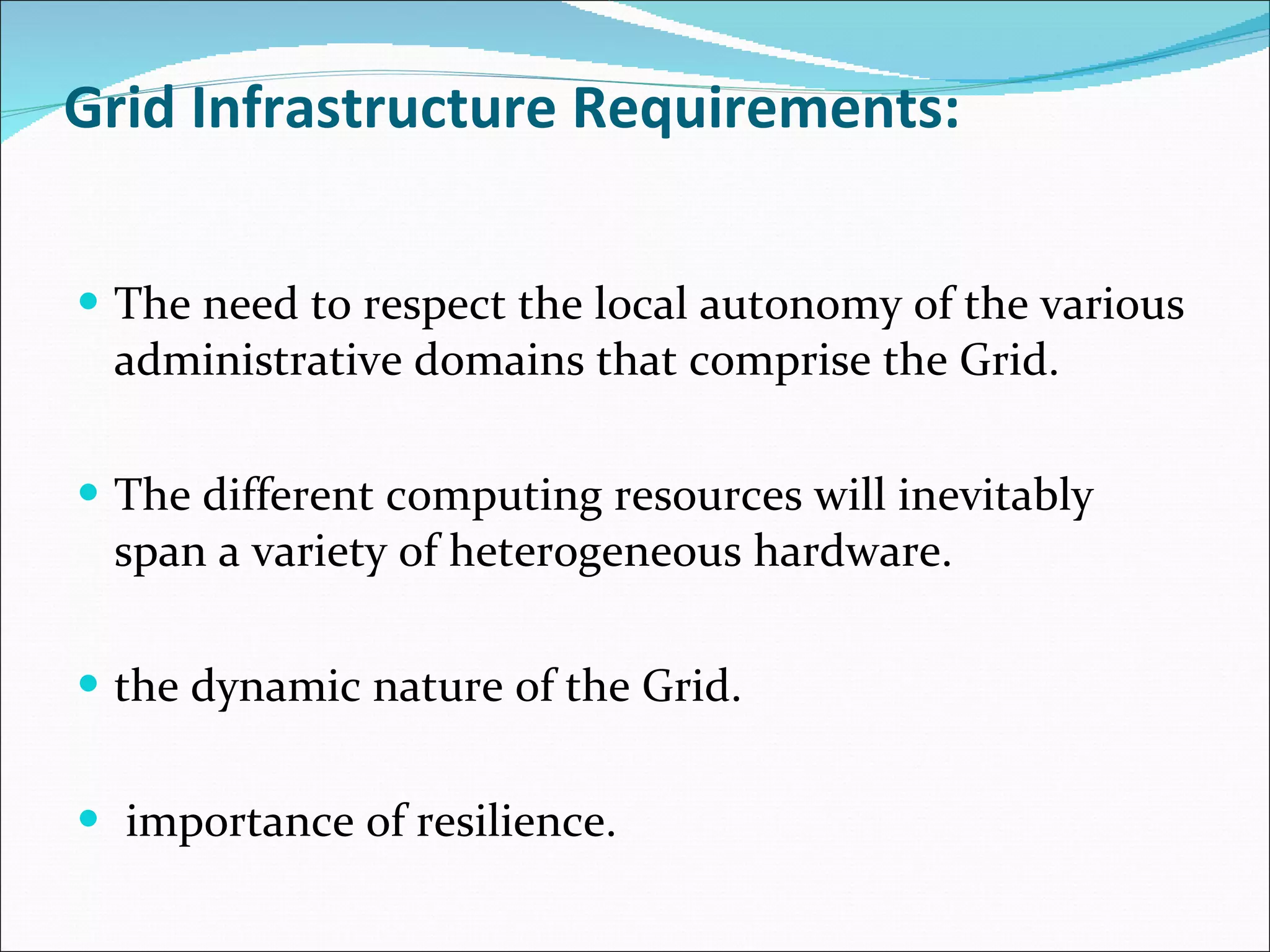 Grid Infrastructure Requirements: The need to respect the local autonomy of the various administrative domains that comprise the Grid. The different computing resources will inevitably span a variety of heterogeneous hardware. the dynamic nature of the Grid. importance of resilience. 