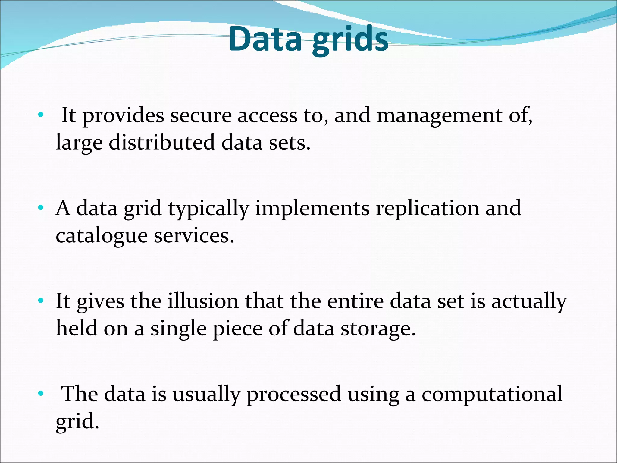 Data grids It provides secure access to, and management of, large distributed data sets. A data grid typically implements replication and catalogue services. It gives the illusion that the entire data set is actually held on a single piece of data storage. The data is usually processed using a computational grid. 